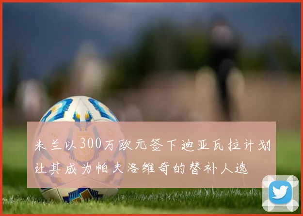 米兰以300万欧元签下迪亚瓦拉计划让其成为帕夫洛维奇的替补人选