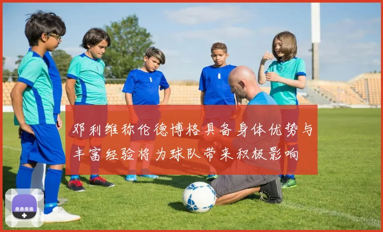 邓利维称伦德博格具备身体优势与丰富经验将为球队带来积极影响
