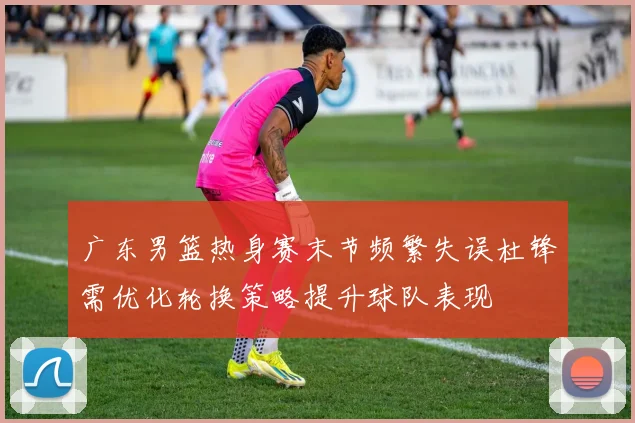广东男篮热身赛末节频繁失误杜锋需优化轮换策略提升球队表现