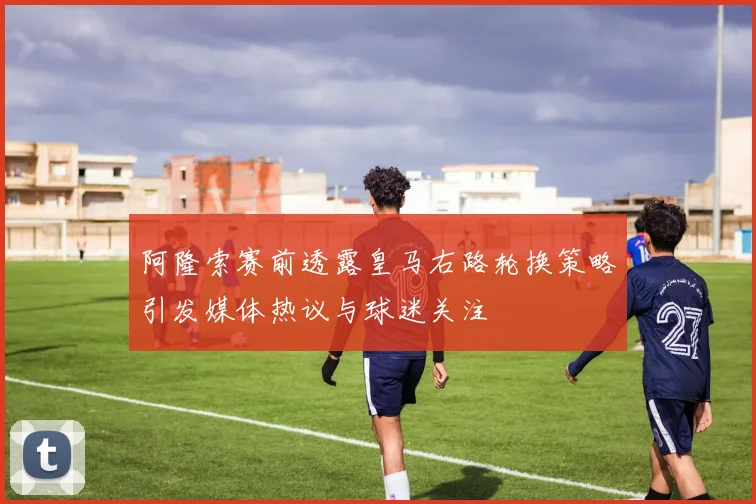 阿隆索赛前透露皇马右路轮换策略引发媒体热议与球迷关注
